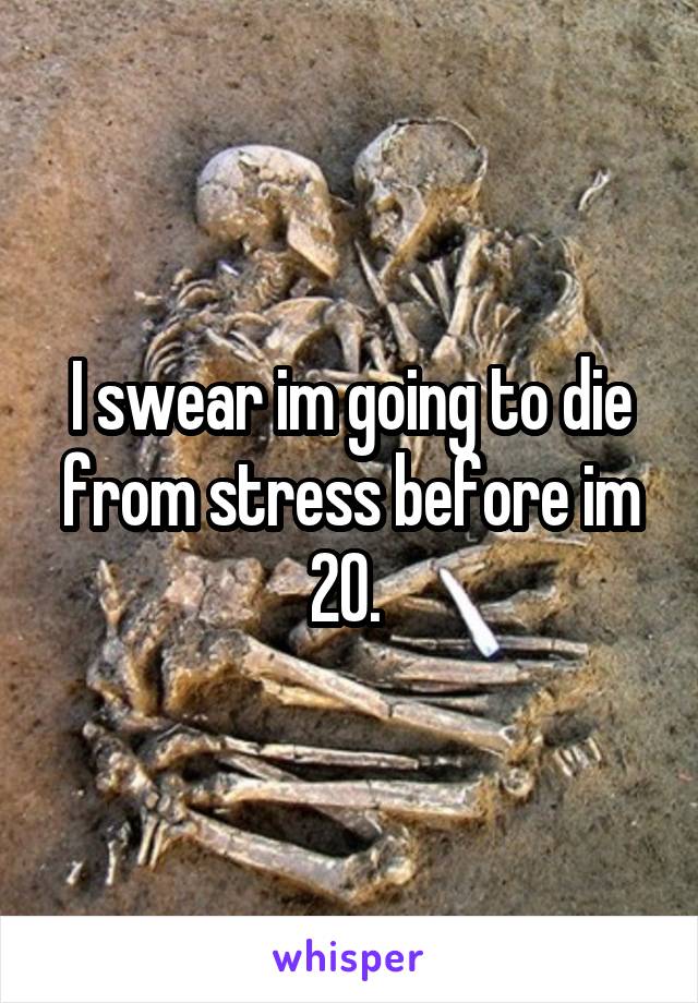 I swear im going to die from stress before im 20. 