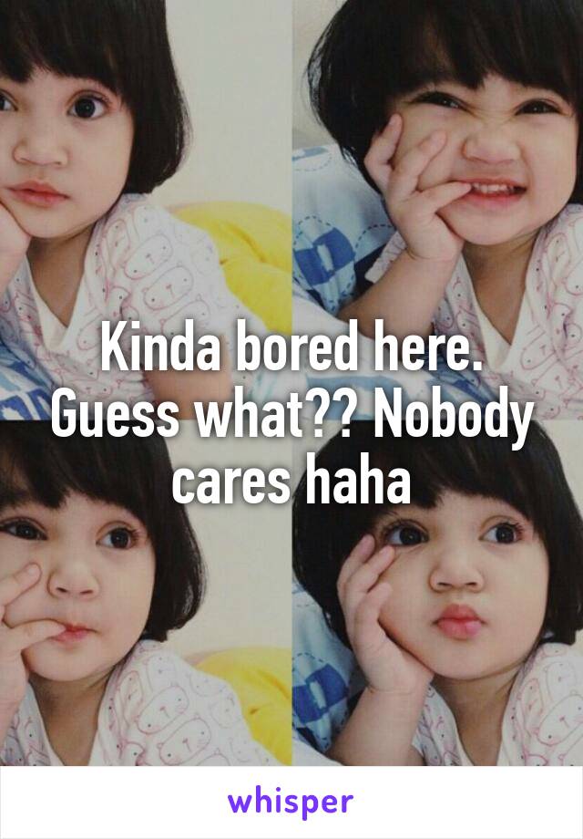 Kinda bored here. Guess what?? Nobody cares haha