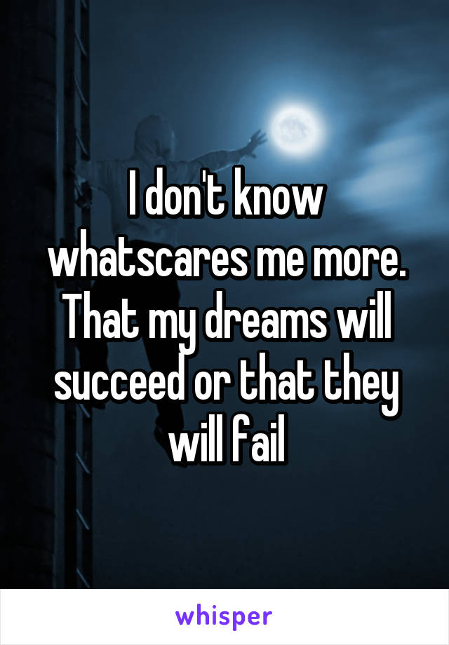 I don't know whatscares me more. That my dreams will succeed or that they will fail