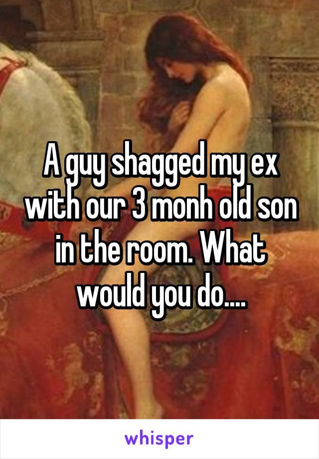 A guy shagged my ex with our 3 monh old son in the room. What would you do....