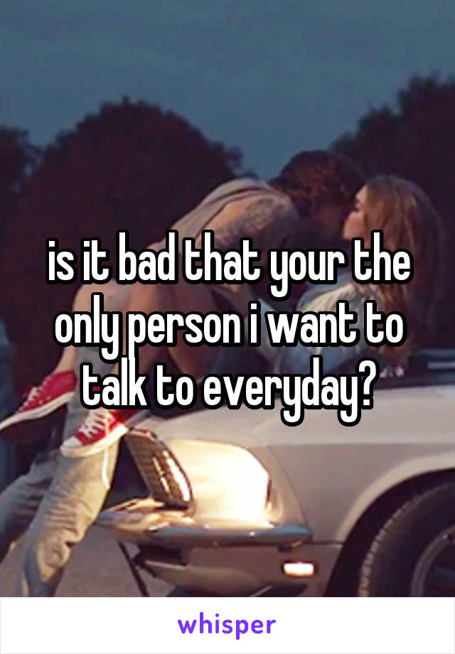 is it bad that your the only person i want to talk to everyday?