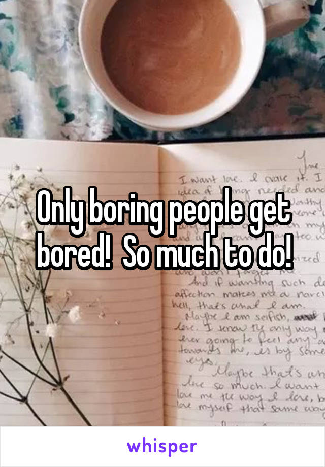 Only boring people get bored!  So much to do!