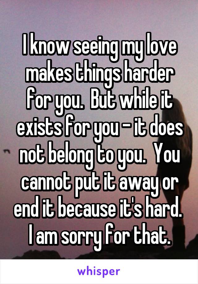 I know seeing my love makes things harder for you.  But while it exists for you - it does not belong to you.  You cannot put it away or end it because it's hard.  I am sorry for that.