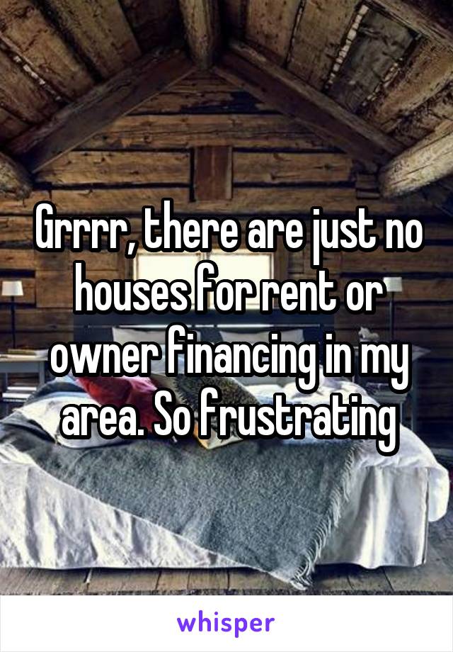 Grrrr, there are just no houses for rent or owner financing in my area. So frustrating