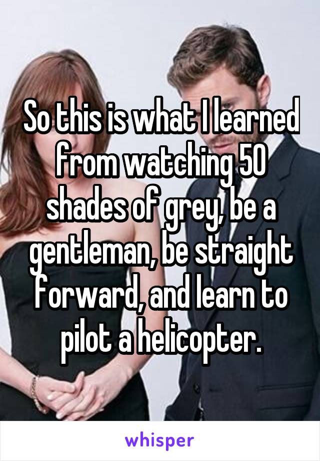 So this is what I learned from watching 50 shades of grey, be a gentleman, be straight forward, and learn to pilot a helicopter.