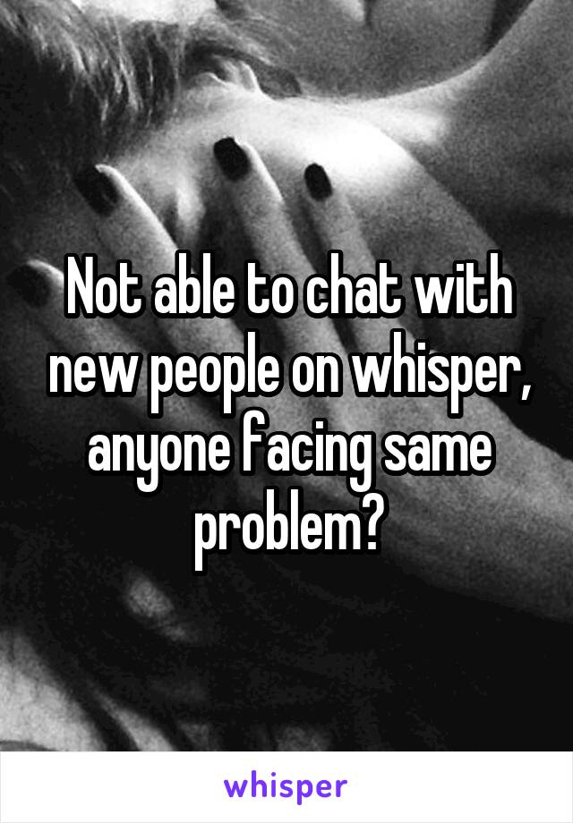 Not able to chat with new people on whisper, anyone facing same problem?