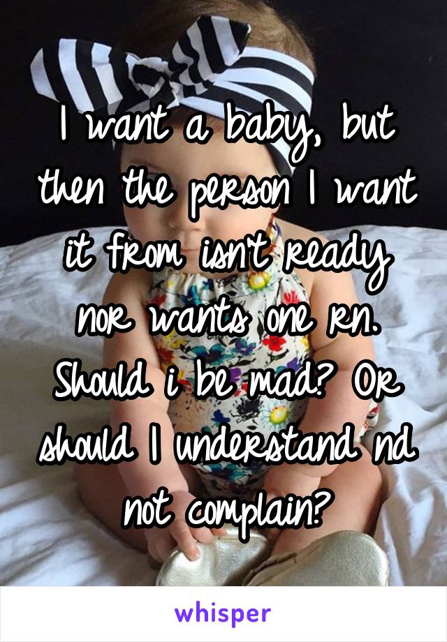 I want a baby, but then the person I want it from isn't ready nor wants one rn. Should i be mad? Or should I understand nd not complain?