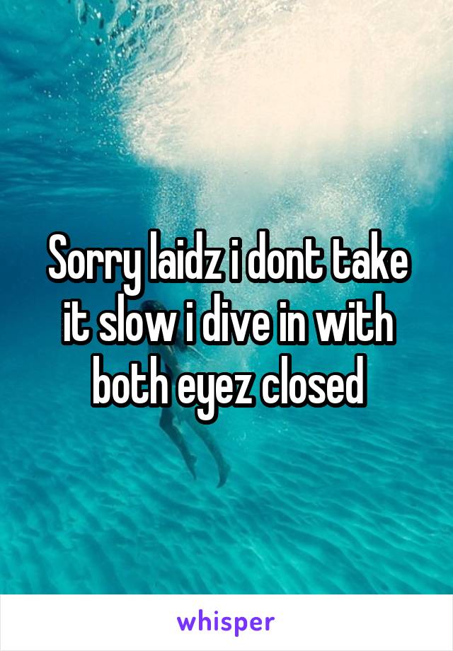 Sorry laidz i dont take it slow i dive in with both eyez closed