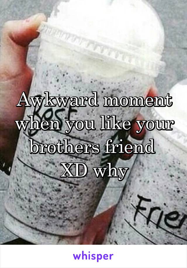 Awkward moment when you like your brothers friend 
XD why