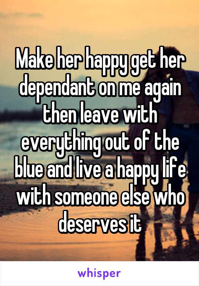 Make her happy get her dependant on me again then leave with everything out of the blue and live a happy life with someone else who deserves it