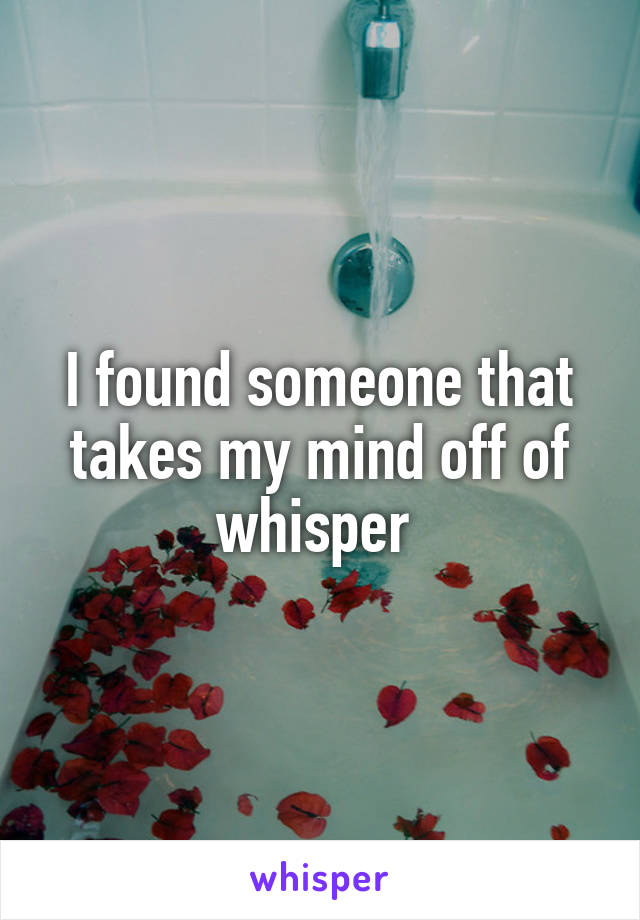 I found someone that takes my mind off of whisper 