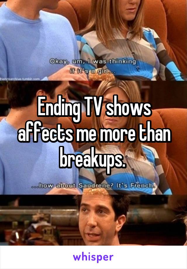 Ending TV shows affects me more than breakups. 