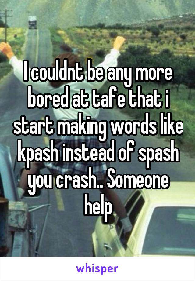 I couldnt be any more bored at tafe that i start making words like kpash instead of spash you crash.. Someone help