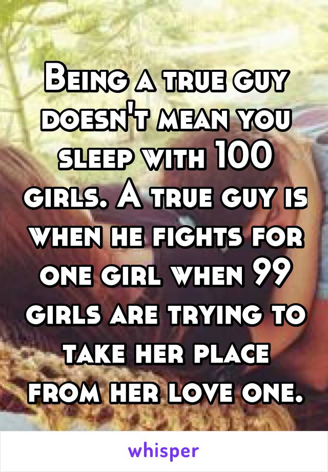 Being a true guy doesn't mean you sleep with 100 girls. A true guy is when he fights for one girl when 99 girls are trying to take her place from her love one.