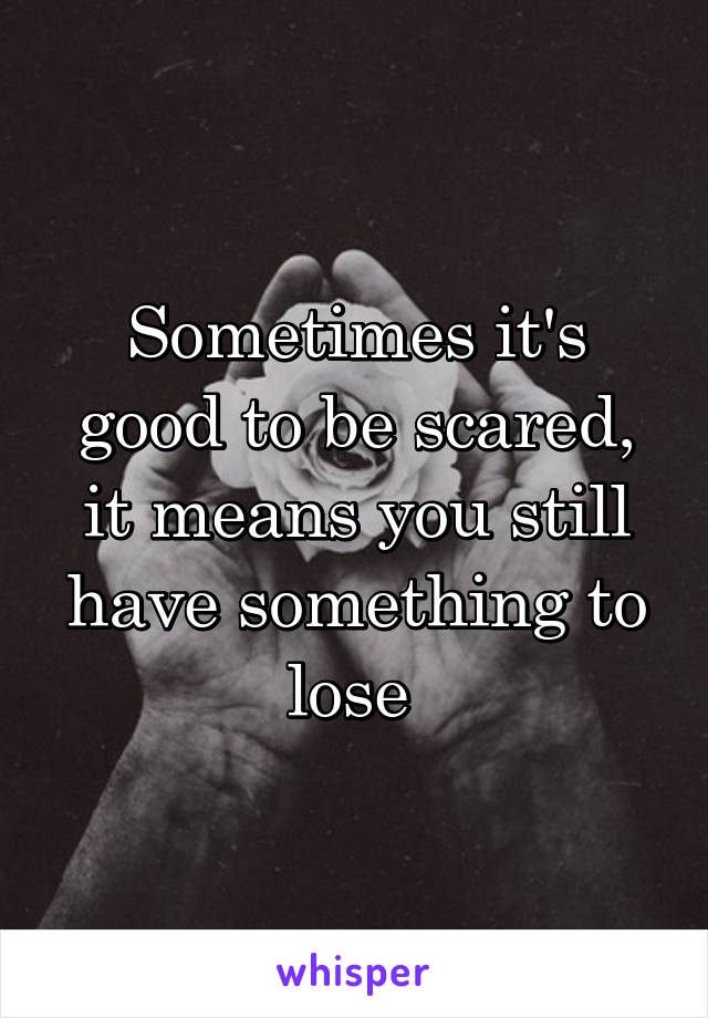 Sometimes it's good to be scared, it means you still have something to lose 