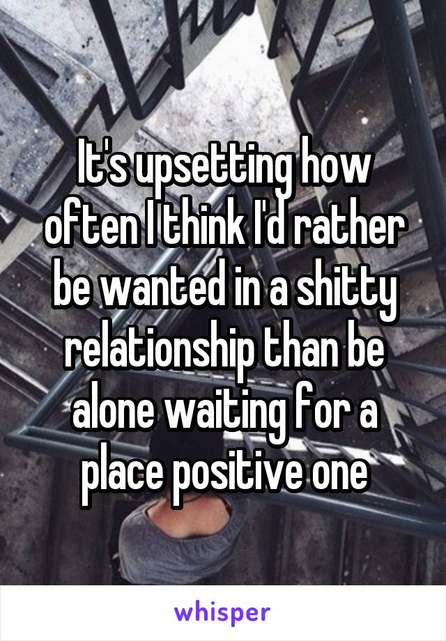 It's upsetting how often I think I'd rather be wanted in a shitty relationship than be alone waiting for a place positive one