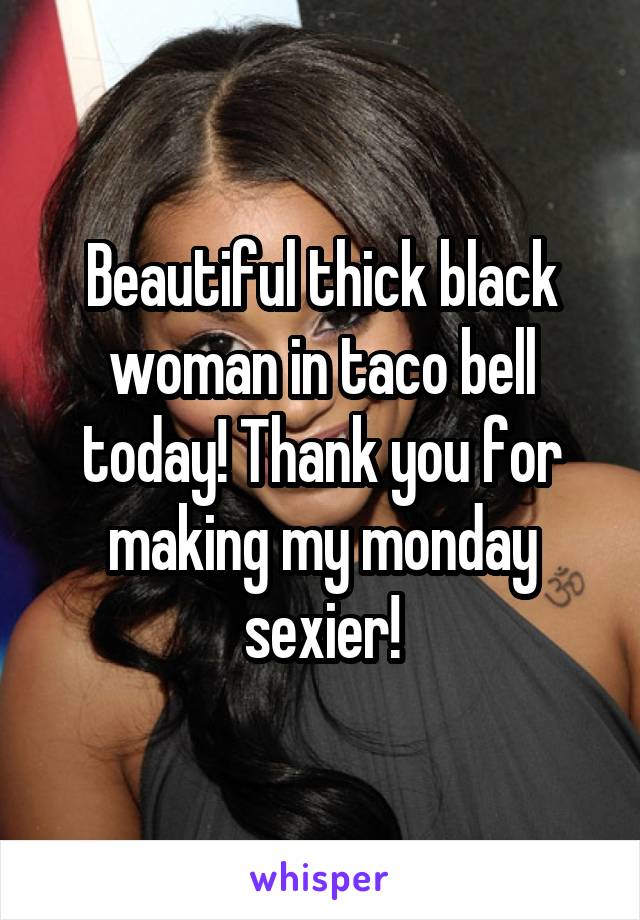 Beautiful thick black woman in taco bell today! Thank you for making my monday sexier!