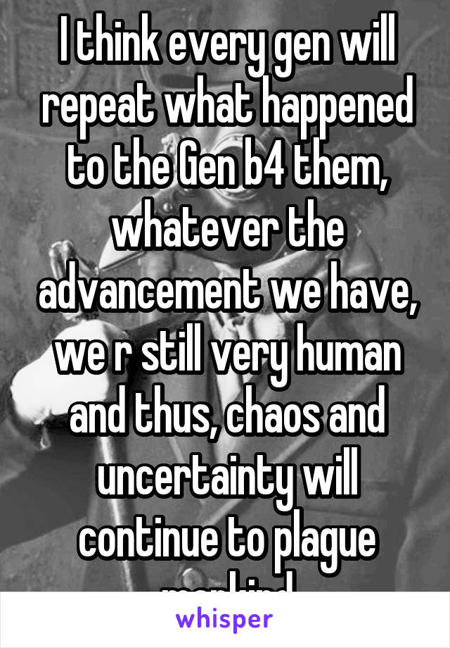 I think every gen will repeat what happened to the Gen b4 them, whatever the advancement we have, we r still very human and thus, chaos and uncertainty will continue to plague mankind