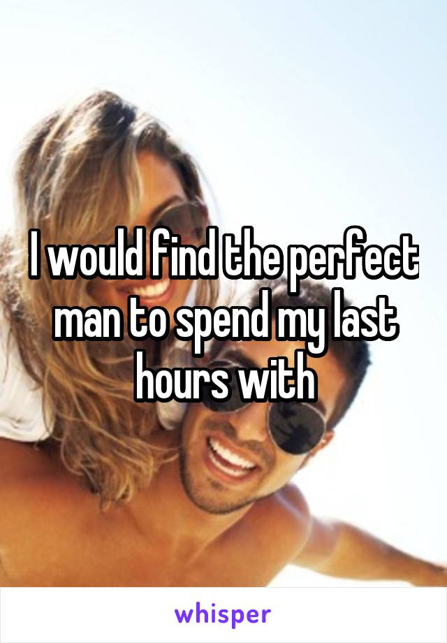 I would find the perfect man to spend my last hours with