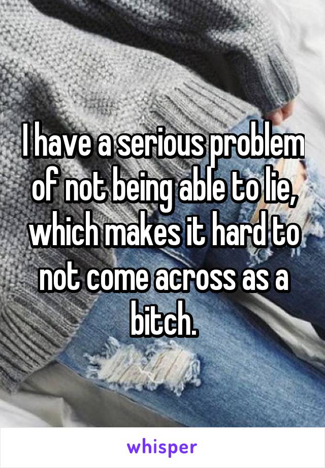 I have a serious problem of not being able to lie, which makes it hard to not come across as a bitch.