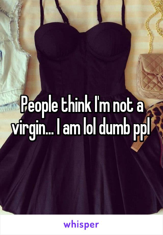 People think I'm not a virgin... I am lol dumb ppl 