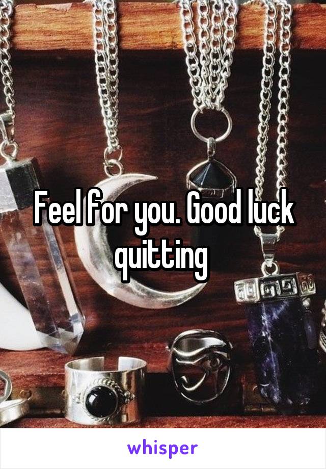 Feel for you. Good luck quitting 