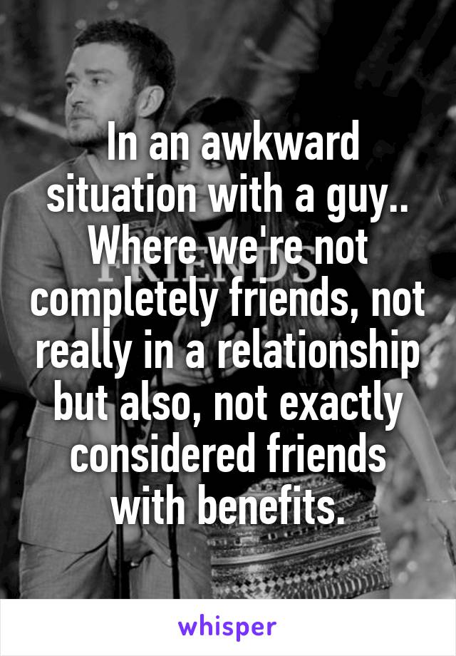  In an awkward situation with a guy.. Where we're not completely friends, not really in a relationship but also, not exactly considered friends with benefits.