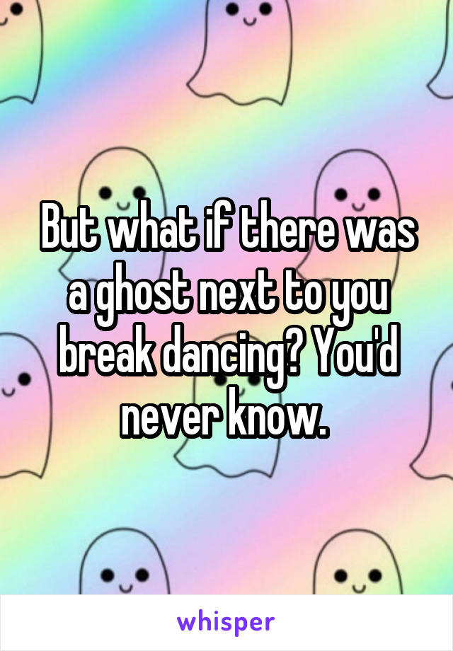 But what if there was a ghost next to you break dancing? You'd never know. 