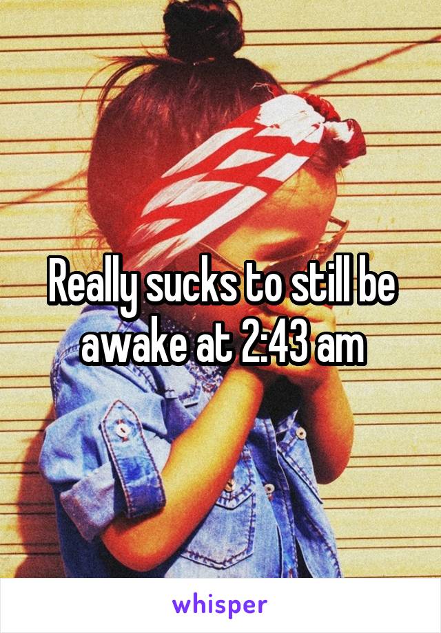 Really sucks to still be awake at 2:43 am