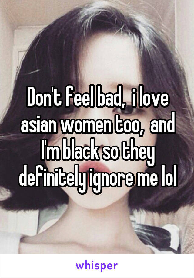 Don't feel bad,  i love asian women too,  and I'm black so they definitely ignore me lol