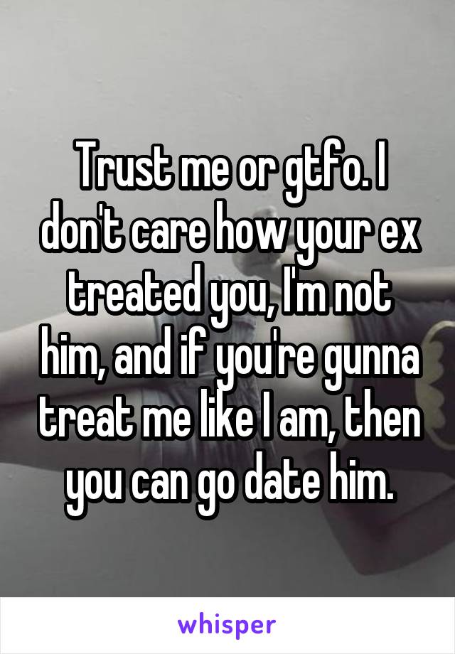 Trust me or gtfo. I don't care how your ex treated you, I'm not him, and if you're gunna treat me like I am, then you can go date him.