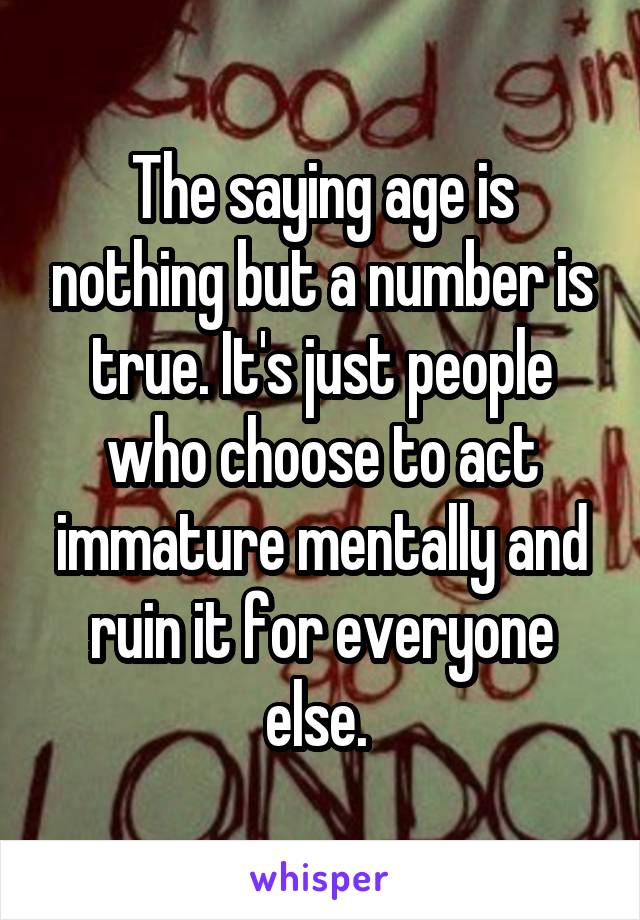 The saying age is nothing but a number is true. It's just people who choose to act immature mentally and ruin it for everyone else. 