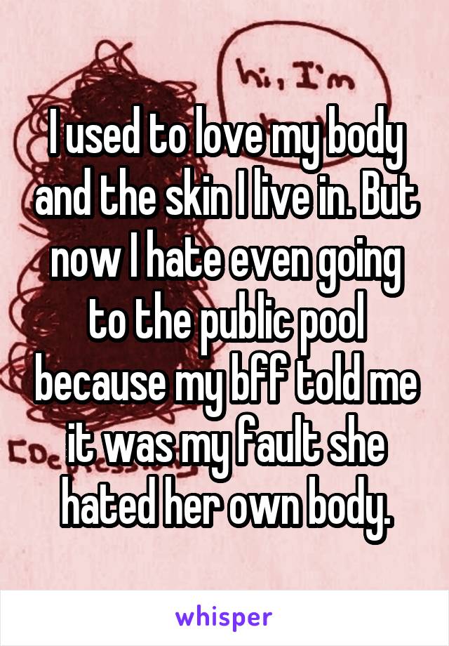 I used to love my body and the skin I live in. But now I hate even going to the public pool because my bff told me it was my fault she hated her own body.