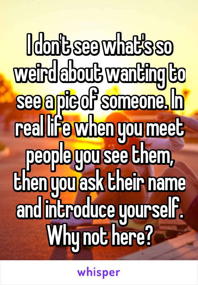 I don't see what's so weird about wanting to see a pic of someone. In real life when you meet people you see them, then you ask their name and introduce yourself. Why not here?