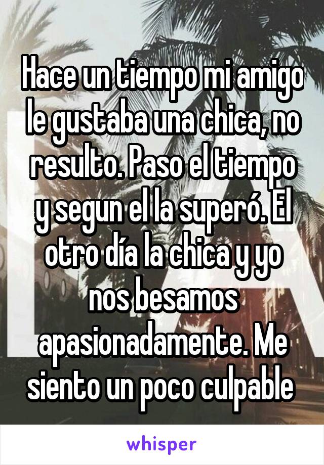 Hace un tiempo mi amigo le gustaba una chica, no resulto. Paso el tiempo y segun el la superó. El otro día la chica y yo nos besamos apasionadamente. Me siento un poco culpable 