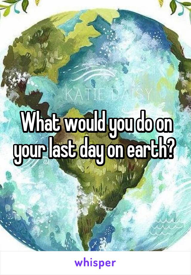 What would you do on your last day on earth? 