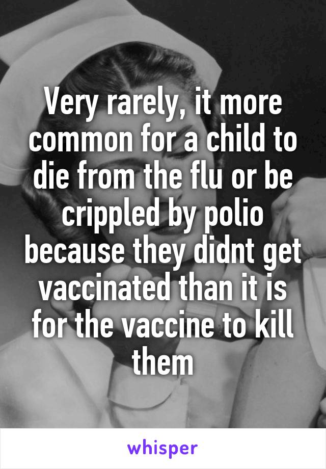 Very rarely, it more common for a child to die from the flu or be crippled by polio because they didnt get vaccinated than it is for the vaccine to kill them