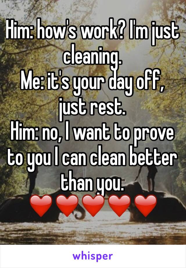 Him: how's work? I'm just cleaning. 
Me: it's your day off, just rest. 
Him: no, I want to prove to you I can clean better than you. ❤️❤️❤️❤️❤️