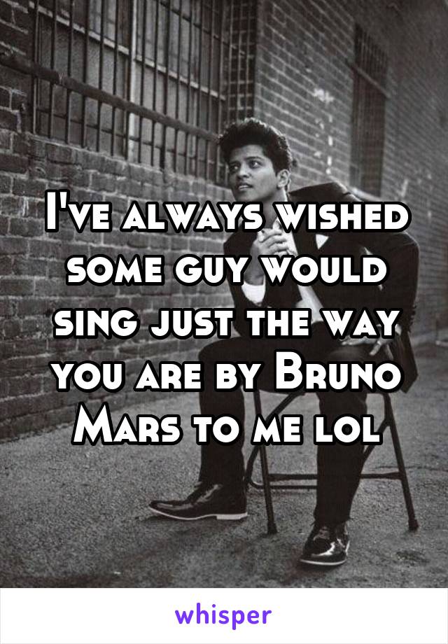 I've always wished some guy would sing just the way you are by Bruno Mars to me lol