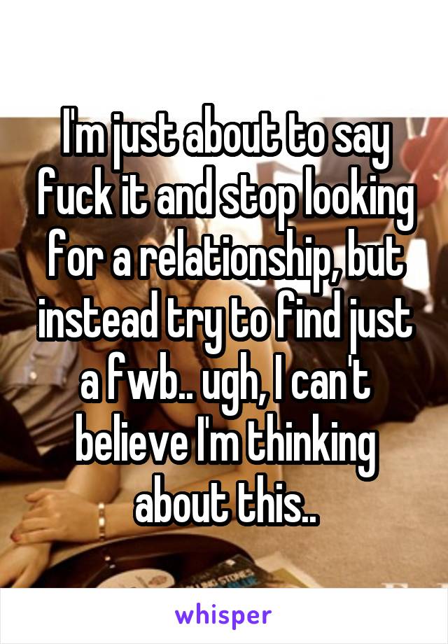 I'm just about to say fuck it and stop looking for a relationship, but instead try to find just a fwb.. ugh, I can't believe I'm thinking about this..