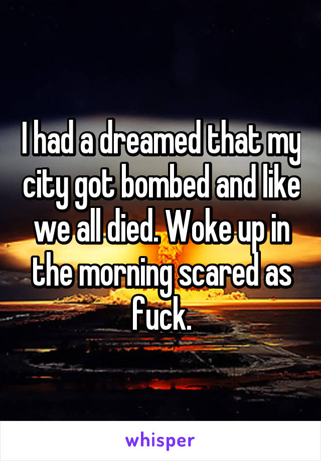 I had a dreamed that my city got bombed and like we all died. Woke up in the morning scared as fuck.