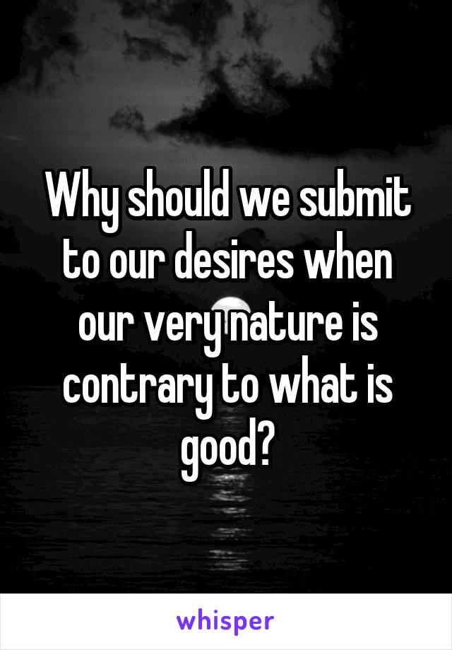 Why should we submit to our desires when our very nature is contrary to what is good?