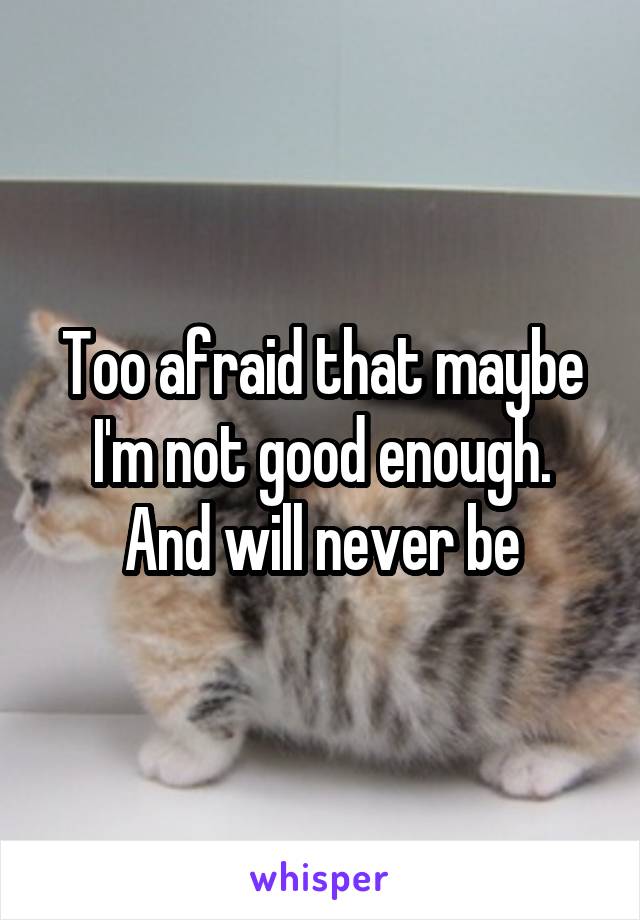 Too afraid that maybe I'm not good enough.
And will never be