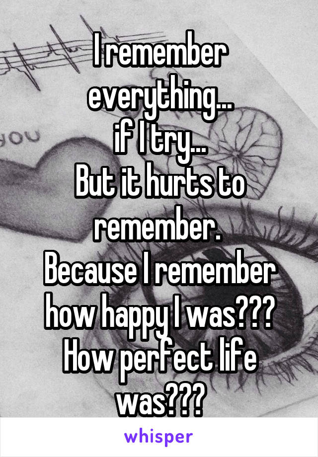 I remember everything...
if I try...
But it hurts to remember. 
Because I remember how happy I was???
How perfect life was???