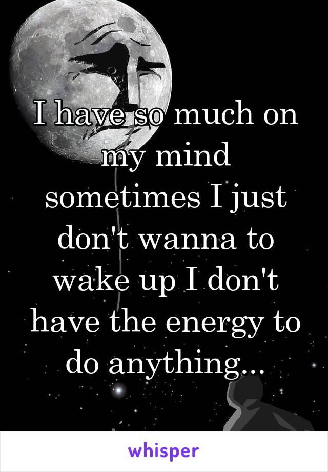 I have so much on my mind sometimes I just don't wanna to wake up I don't have the energy to do anything...