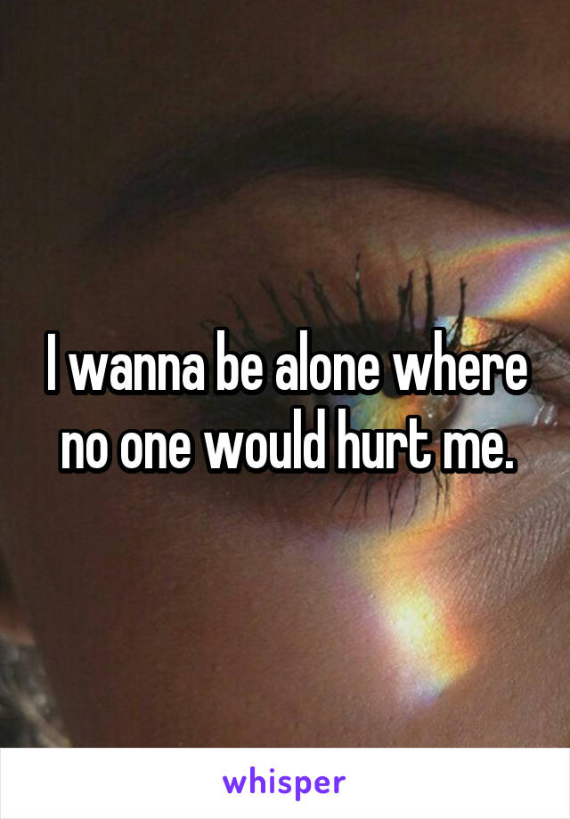 I wanna be alone where no one would hurt me.