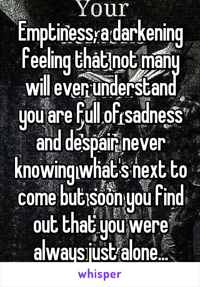 Emptiness, a darkening feeling that not many will ever understand you are full of sadness and despair never knowing what's next to come but soon you find out that you were always just alone...