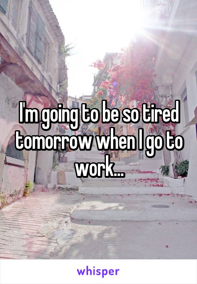 I'm going to be so tired tomorrow when I go to work...