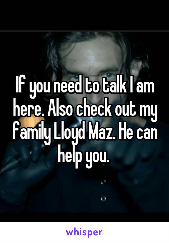 If you need to talk I am here. Also check out my family Lloyd Maz. He can help you. 