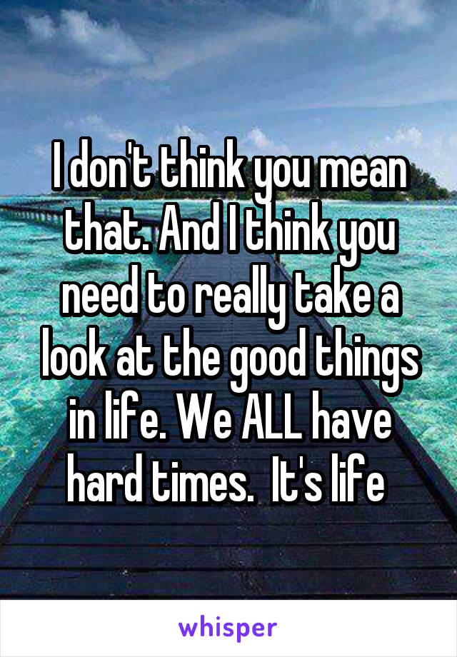 I don't think you mean that. And I think you need to really take a look at the good things in life. We ALL have hard times.  It's life 